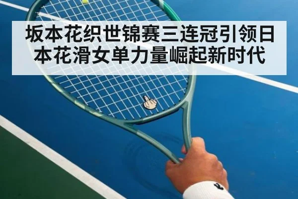 坂本花织世锦赛三连冠引领日本花滑女单力量崛起新时代