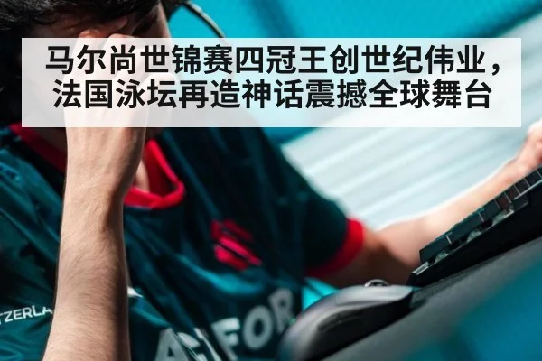 马尔尚世锦赛四冠王创世纪伟业,法国泳坛再造神话震撼全球舞台