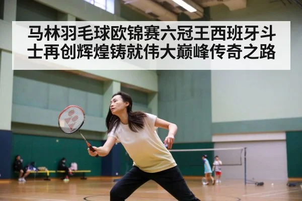 马林羽毛球欧锦赛六冠王西班牙斗士再创辉煌铸就伟大巅峰传奇之路