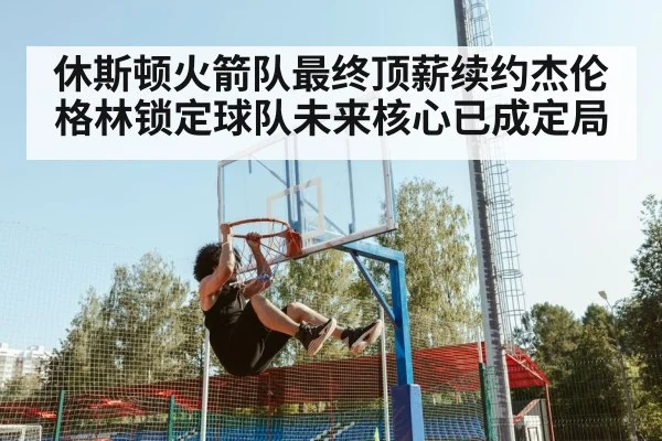 休斯顿火箭队最终顶薪续约杰伦格林锁定球队未来核心已成定局