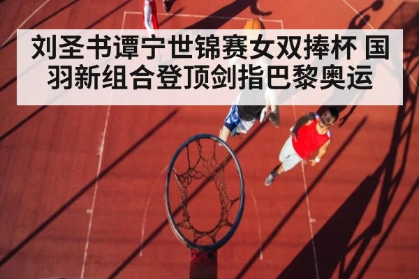 刘圣书谭宁世锦赛女双捧杯 国羽新组合登顶剑指巴黎奥运