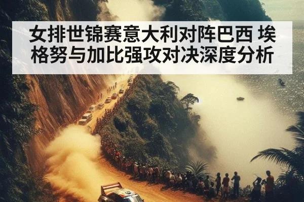 女排世锦赛意大利对阵巴西 埃格努与加比强攻对决深度分析